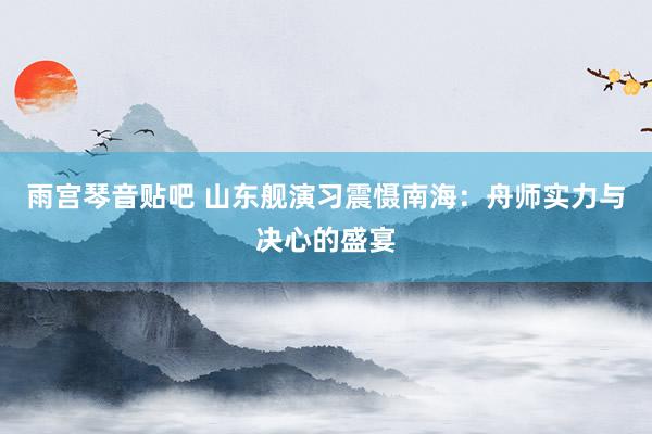 雨宫琴音贴吧 山东舰演习震慑南海：舟师实力与决心的盛宴