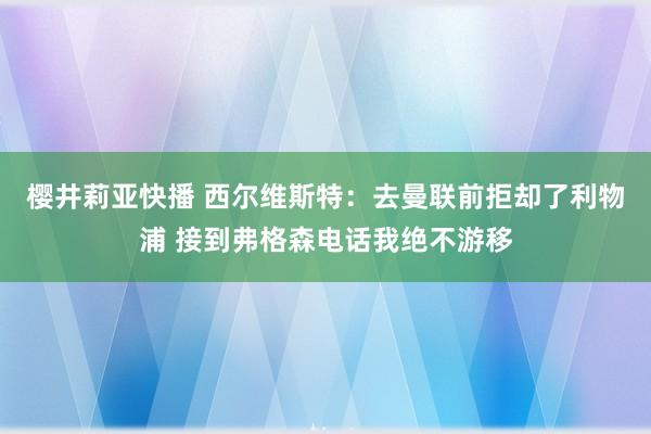 樱井莉亚快播 西尔维斯特：去曼联前拒却了利物浦 接到弗格森电话我绝不游移