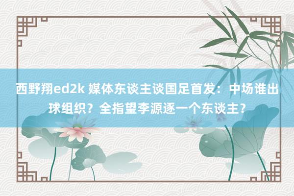 西野翔ed2k 媒体东谈主谈国足首发：中场谁出球组织？全指望李源逐一个东谈主？