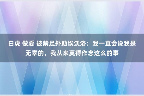 白虎 做爱 被禁足外助埃沃洛：我一直会说我是无辜的，我从来莫得作念这么的事