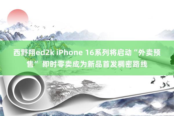 西野翔ed2k iPhone 16系列将启动“外卖预售” 即时零卖成为新品首发稠密路线