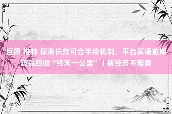 巨屌 推特 探索长效可合手续机制，平台买通逾期药品回收“终末一公里”丨新经济不雅察