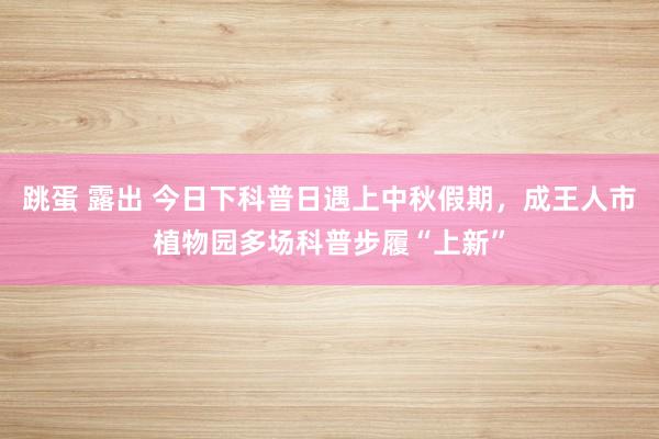 跳蛋 露出 今日下科普日遇上中秋假期，成王人市植物园多场科普步履“上新”