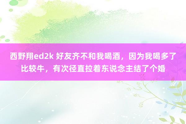 西野翔ed2k 好友齐不和我喝酒，因为我喝多了比较牛，有次径直拉着东说念主结了个婚