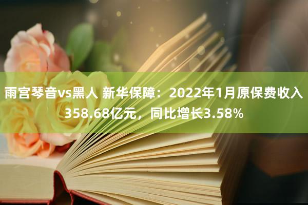 雨宫琴音vs黑人 新华保障：2022年1月原保费收入358.68亿元，同比增长3.58%