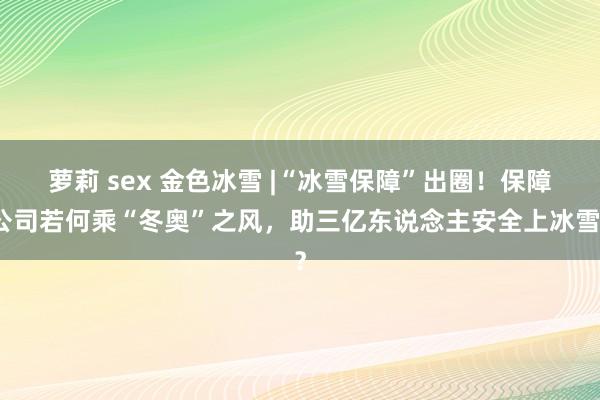 萝莉 sex 金色冰雪 |“冰雪保障”出圈！保障公司若何乘“冬奥”之风，助三亿东说念主安全上冰雪？