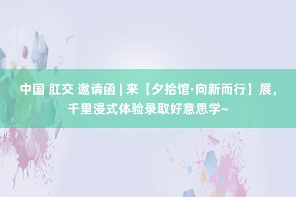 中国 肛交 邀请函 | 来【夕拾馆·向新而行】展，千里浸式体验录取好意思学~