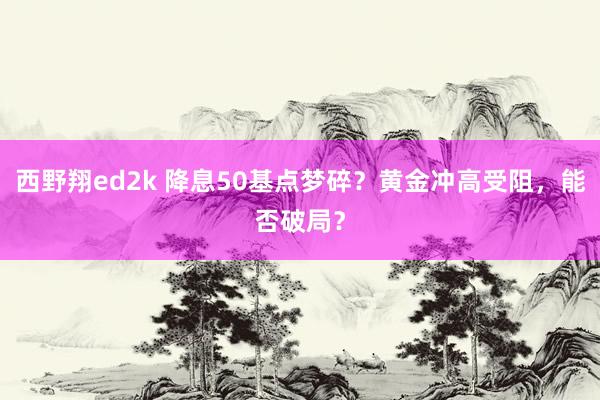 西野翔ed2k 降息50基点梦碎？黄金冲高受阻，能否破局？