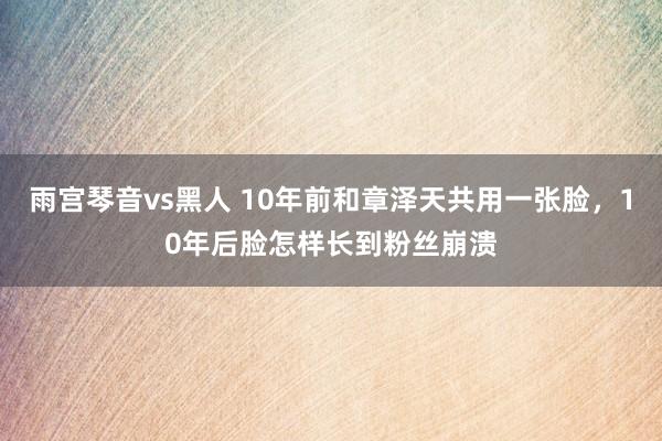 雨宫琴音vs黑人 10年前和章泽天共用一张脸，10年后脸怎样长到粉丝崩溃