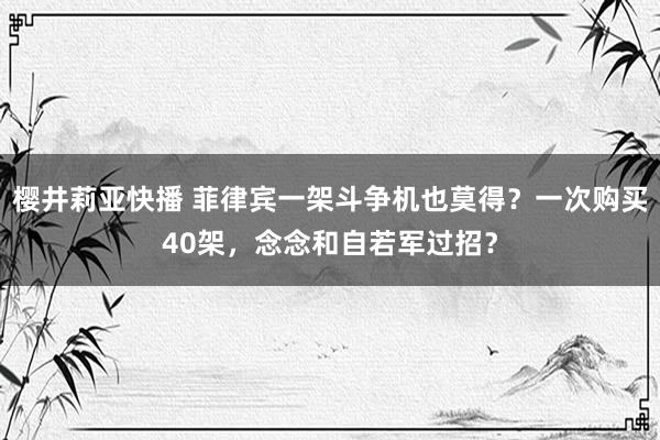 樱井莉亚快播 菲律宾一架斗争机也莫得？一次购买40架，念念和自若军过招？