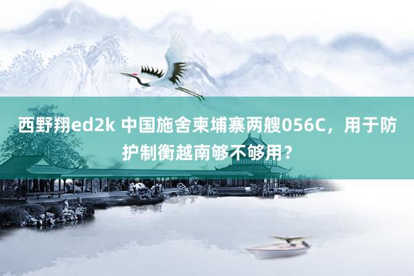 西野翔ed2k 中国施舍柬埔寨两艘056C，用于防护制衡越南够不够用？