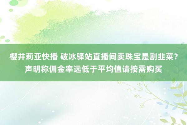 樱井莉亚快播 破冰驿站直播间卖珠宝是割韭菜？声明称佣金率远低于平均值请按需购买