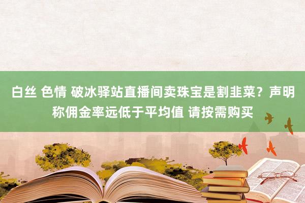 白丝 色情 破冰驿站直播间卖珠宝是割韭菜？声明称佣金率远低于平均值 请按需购买