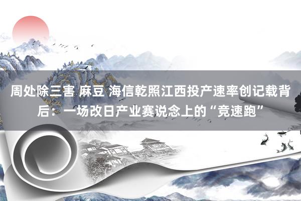 周处除三害 麻豆 海信乾照江西投产速率创记载背后：一场改日产业赛说念上的“竞速跑”