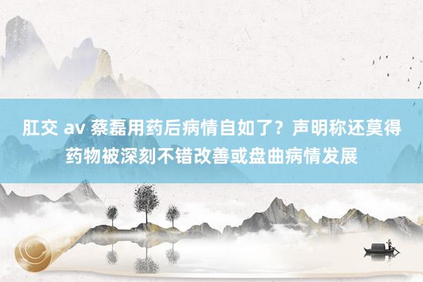 肛交 av 蔡磊用药后病情自如了？声明称还莫得药物被深刻不错改善或盘曲病情发展