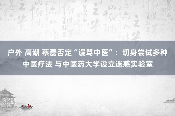 户外 高潮 蔡磊否定“谩骂中医”：切身尝试多种中医疗法 与中医药大学设立迷惑实验室