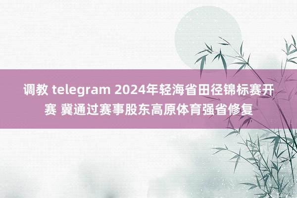 调教 telegram 2024年轻海省田径锦标赛开赛 冀通过赛事股东高原体育强省修复