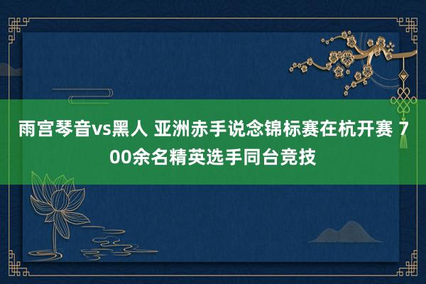 雨宫琴音vs黑人 亚洲赤手说念锦标赛在杭开赛 700余名精英选手同台竞技