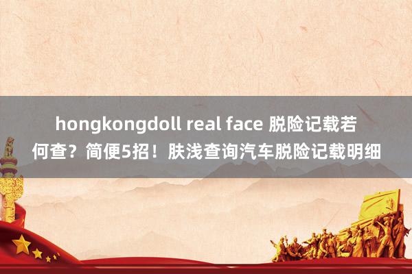 hongkongdoll real face 脱险记载若何查？简便5招！肤浅查询汽车脱险记载明细