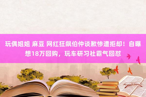 玩偶姐姐 麻豆 网红狂飙伯仲谈歉惨遭拒却！自曝想18万回购，玩车研习社霸气回怼