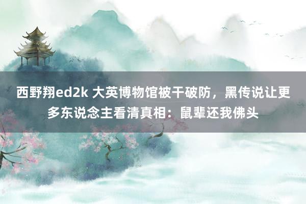 西野翔ed2k 大英博物馆被干破防，黑传说让更多东说念主看清真相：鼠辈还我佛头