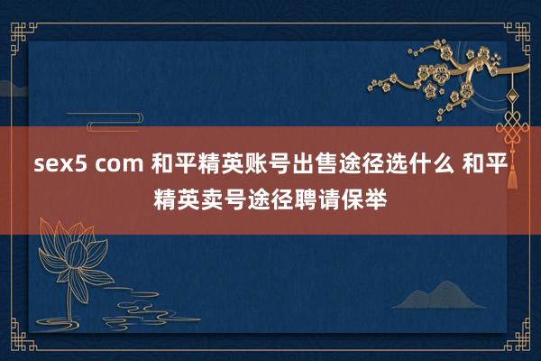 sex5 com 和平精英账号出售途径选什么 和平精英卖号途径聘请保举