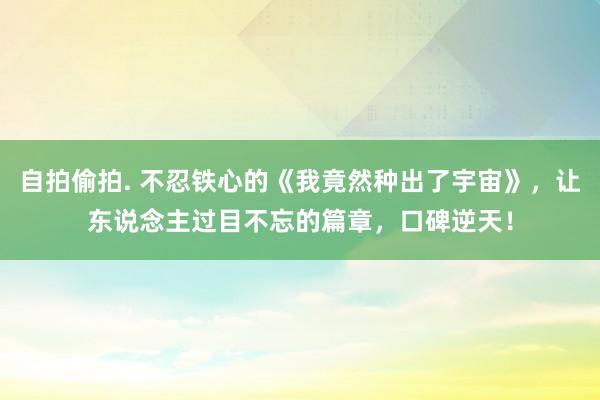 自拍偷拍. 不忍铁心的《我竟然种出了宇宙》，让东说念主过目不忘的篇章，口碑逆天！