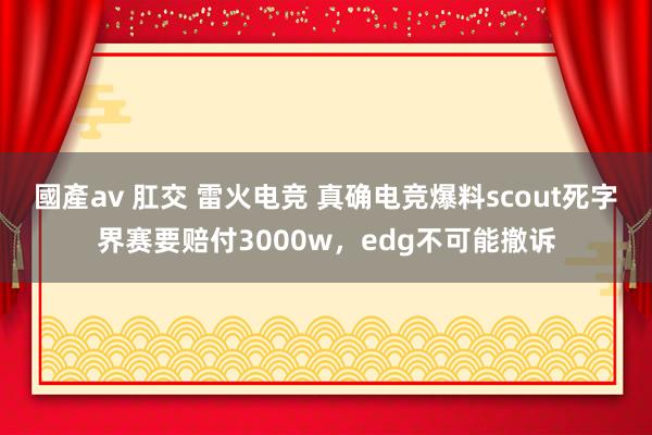 國產av 肛交 雷火电竞 真确电竞爆料scout死字界赛要赔付3000w，edg不可能撤诉