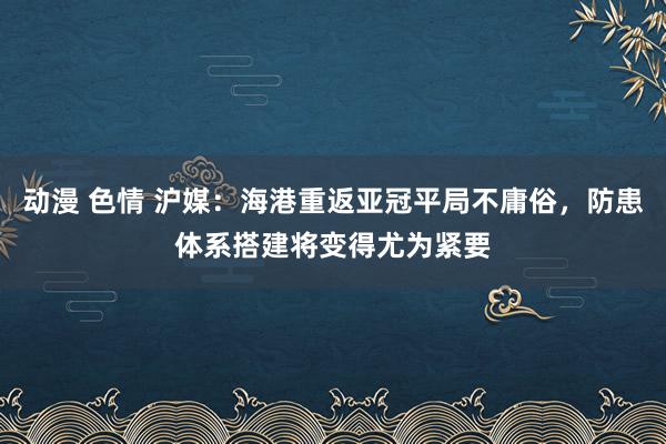 动漫 色情 沪媒：海港重返亚冠平局不庸俗，防患体系搭建将变得尤为紧要