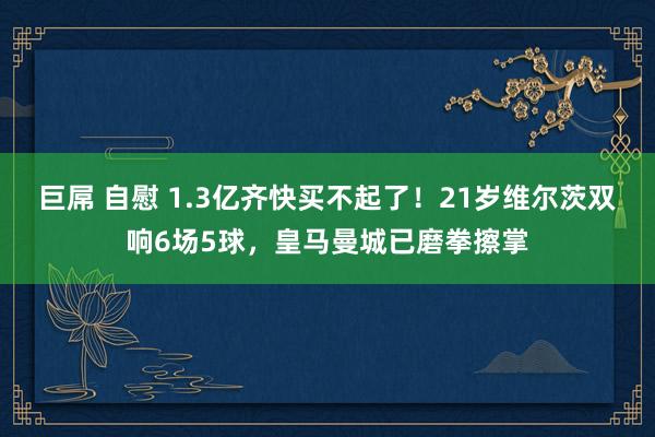 巨屌 自慰 1.3亿齐快买不起了！21岁维尔茨双响6场5球，皇马曼城已磨拳擦掌