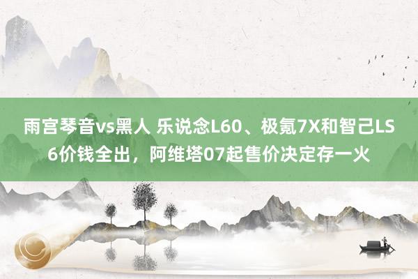 雨宫琴音vs黑人 乐说念L60、极氪7X和智己LS6价钱全出，阿维塔07起售价决定存一火