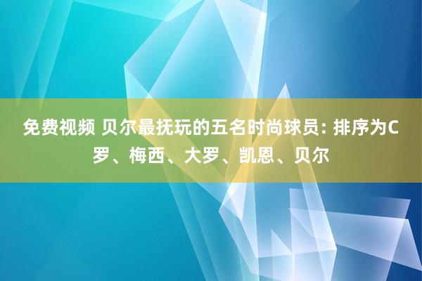 免费视频 贝尔最抚玩的五名时尚球员: 排序为C罗、梅西、大罗、凯恩、贝尔