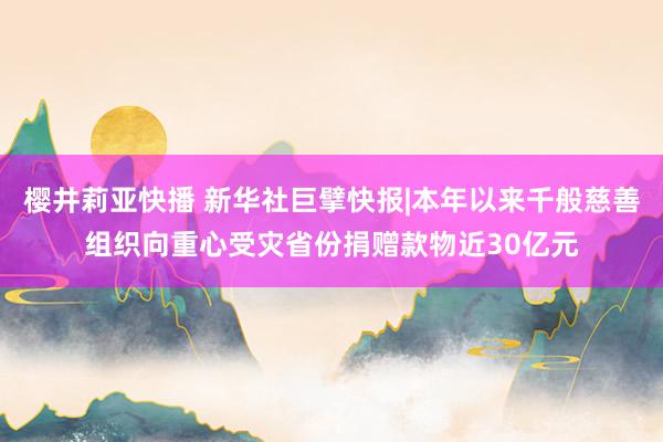 樱井莉亚快播 新华社巨擘快报|本年以来千般慈善组织向重心受灾省份捐赠款物近30亿元