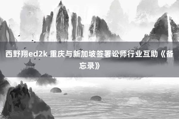 西野翔ed2k 重庆与新加坡签署讼师行业互助《备忘录》