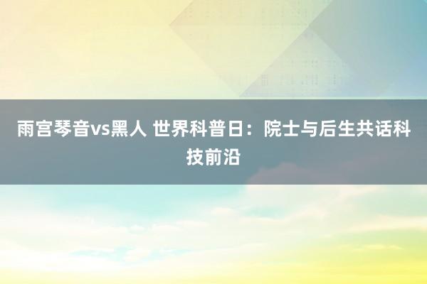 雨宫琴音vs黑人 世界科普日：院士与后生共话科技前沿