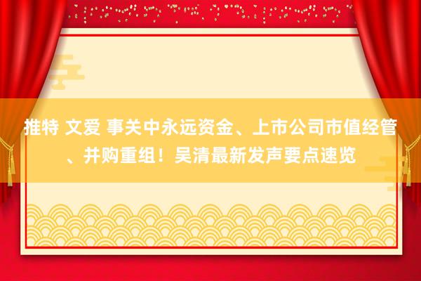 推特 文爱 事关中永远资金、上市公司市值经管、并购重组！吴清最新发声要点速览