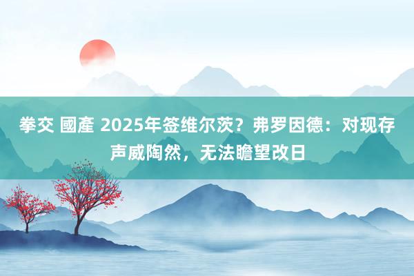 拳交 國產 2025年签维尔茨？弗罗因德：对现存声威陶然，无法瞻望改日