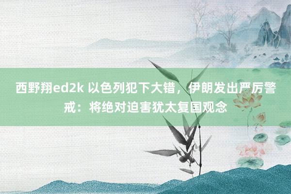 西野翔ed2k 以色列犯下大错，伊朗发出严厉警戒：将绝对迫害犹太复国观念