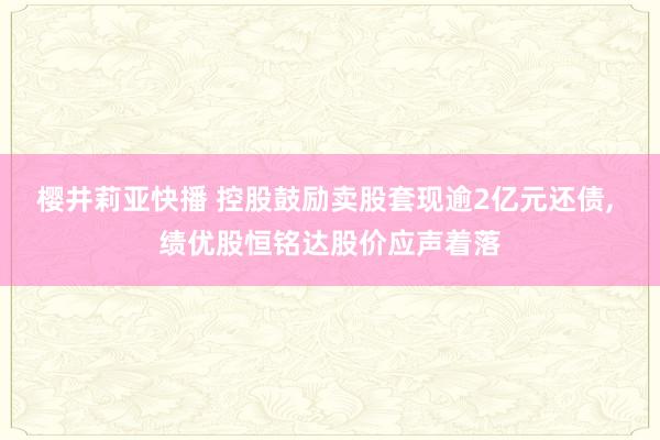 樱井莉亚快播 控股鼓励卖股套现逾2亿元还债， 绩优股恒铭达股价应声着落