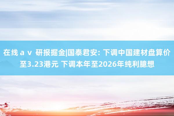 在线ａｖ 研报掘金|国泰君安: 下调中国建材盘算价至3.23港元 下调本年至2026年纯利臆想