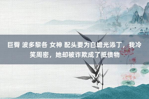 巨臀 波多黎各 女神 配头要为白蟾光添丁，我冷笑周密，她却被诈欺成了抵债物