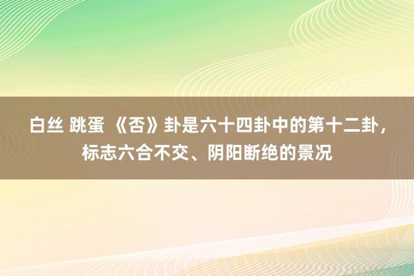 白丝 跳蛋 《否》卦是六十四卦中的第十二卦，标志六合不交、阴阳断绝的景况