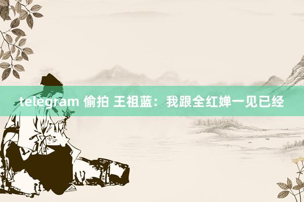 telegram 偷拍 王祖蓝：我跟全红婵一见已经