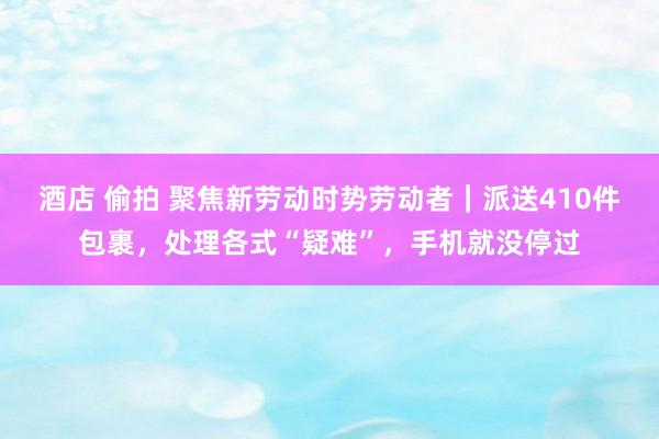 酒店 偷拍 聚焦新劳动时势劳动者｜派送410件包裹，处理各式“疑难”，手机就没停过