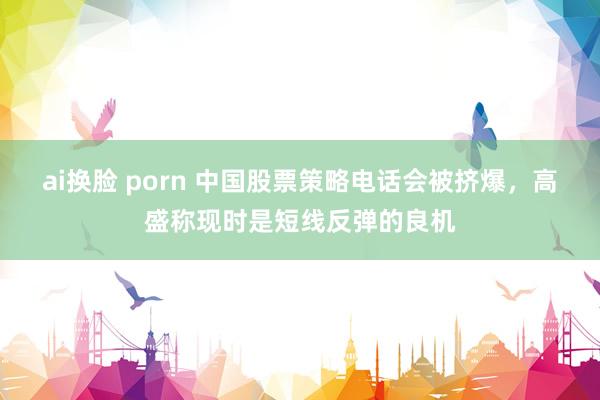 ai换脸 porn 中国股票策略电话会被挤爆，高盛称现时是短线反弹的良机