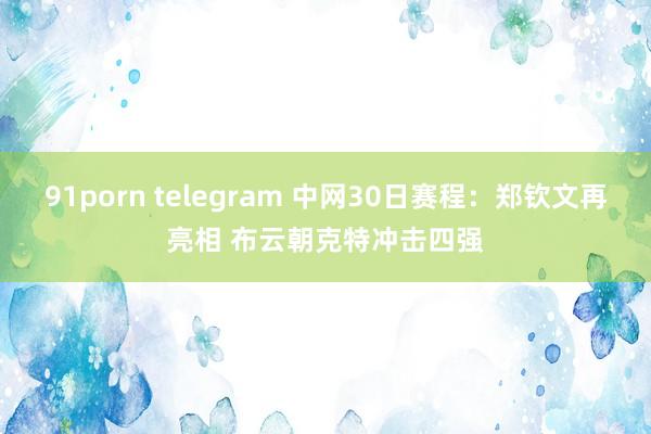 91porn telegram 中网30日赛程：郑钦文再亮相 布云朝克特冲击四强