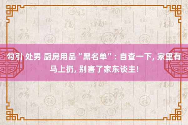 勾引 处男 厨房用品“黑名单”: 自查一下， 家里有马上扔， 别害了家东谈主!