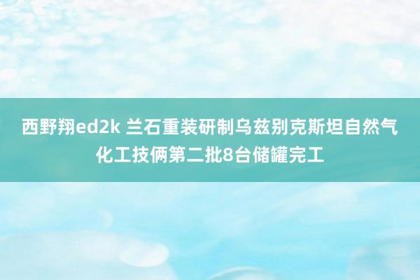 西野翔ed2k 兰石重装研制乌兹别克斯坦自然气化工技俩第二批8台储罐完工