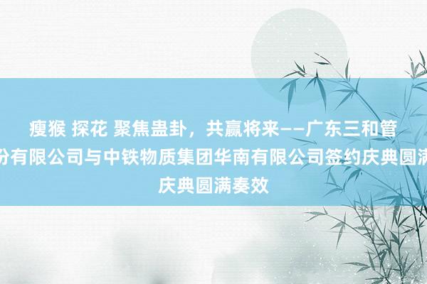 瘦猴 探花 聚焦蛊卦，共赢将来——广东三和管桩股份有限公司与中铁物质集团华南有限公司签约庆典圆满奏效