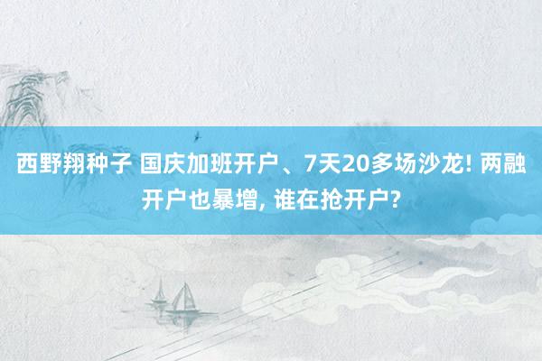 西野翔种子 国庆加班开户、7天20多场沙龙! 两融开户也暴增， 谁在抢开户?